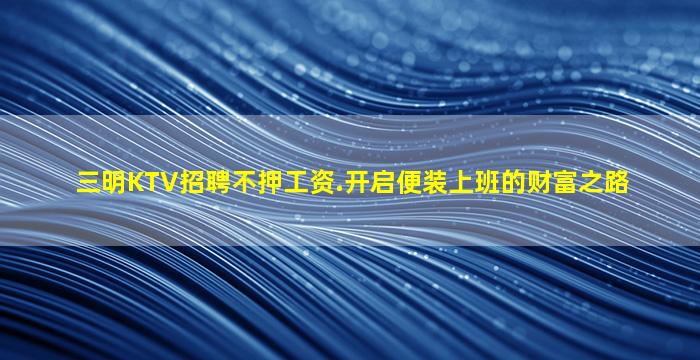 三明KTV招聘不押工资.开启便装上班的财富之路
